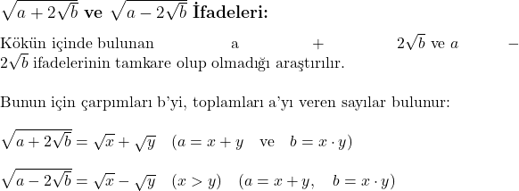  \subsection*{\(\sqrt{a + 2\sqrt{b}}\) ve \(\sqrt{a - 2\sqrt{b}}\) İfadeleri:} \\ \\ \text{Kökün içinde bulunan } a + 2\sqrt{b} \text{ ve } a - 2\sqrt{b} \text{ ifadelerinin tamkare olup olmadığı araştırılır.} \\ \\ \text{Bunun için çarpımları b'yi, toplamları a'yı veren sayılar bulunur:} \\ \\ \sqrt{a + 2\sqrt{b}} = \sqrt{x} + \sqrt{y} \quad (a = x + y \quad \text{ve} \quad b = x \cdot y) \\ \\ \sqrt{a - 2\sqrt{b}} = \sqrt{x} - \sqrt{y} \quad (x > y) \quad (a = x + y, \quad b = x \cdot y) 