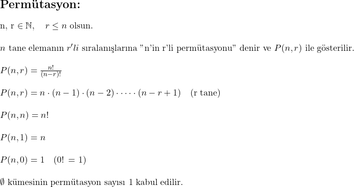  \section*{Permütasyon:} \\ \\ n, r \in \mathbb{N}, \quad r \leq n \text{ olsun.} \\ \\ n \text{ tane elemanın } r'li \text{ sıralanışlarına "n'in r'li permütasyonu" denir ve } P(n, r) \text{ ile gösterilir.} \\ \\ P(n, r) = \frac{n!}{(n - r)!} \\ \\ P(n, r) = n \cdot (n - 1) \cdot (n - 2) \cdot \dots \cdot (n - r + 1) \quad \text{(r tane)} \\ \\ P(n, n) = n! \\ \\ P(n, 1) = n \\ \\ P(n, 0) = 1 \quad \text{(0! = 1)} \\ \\ \emptyset \text{ kümesinin permütasyon sayısı 1 kabul edilir.}  