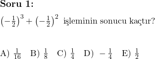  \subsection*{Soru 1:} \\ \\ \left( -\frac{1}{2} \right)^3 + \left( -\frac{1}{2} \right)^2 \text{ işleminin sonucu kaçtır?} \\ \\ \\ \text{A) } \frac{1}{16} \quad \text{B) } \frac{1}{8} \quad \text{C) } \frac{1}{4} \quad \text{D) } -\frac{1}{4} \quad \text{E) } \frac{1}{2} 