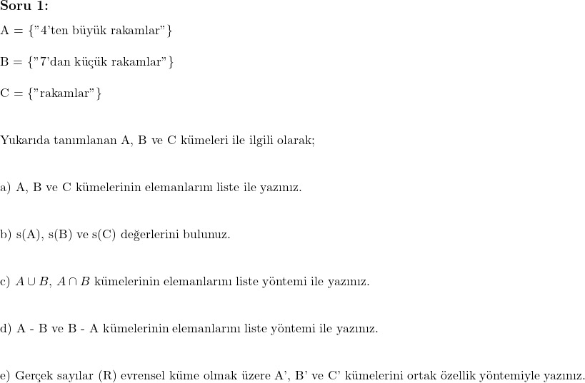  \subsection*{Soru 1:}  A = \{"4'ten büyük rakamlar"\} \\ \\ B = \{"7'dan küçük rakamlar"\} \\ \\ C = \{"rakamlar"\} \\ \\  \text{Yukarıda tanımlanan A, B ve C kümeleri ile ilgili olarak;} \\ \\  \text{a) A, B ve C kümelerinin elemanlarını liste ile yazınız.} \\ \\  \text{b) s(A), s(B) ve s(C) değerlerini bulunuz.} \\ \\  \text{c)} $A \cup B$, $A \cap B$ \text{kümelerinin elemanlarını liste yöntemi ile yazınız.} \\ \\  \text{d) A - B ve B - A kümelerinin elemanlarını liste yöntemi ile yazınız.} \\ \\  \text{e) Gerçek sayılar (R) evrensel küme olmak üzere A', B' ve C' kümelerini ortak özellik yöntemiyle yazınız.}  