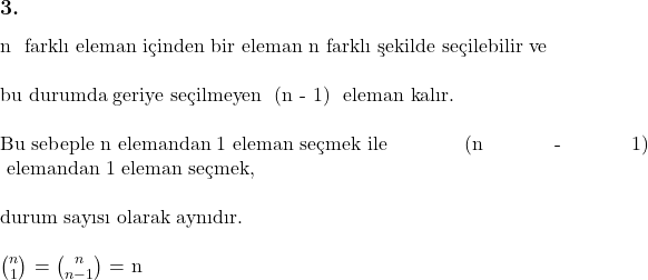 \subsection*{3.} \\ n \text{ farklı eleman içinden bir eleman n farklı şekilde seçilebilir ve} \\ \\ \text{bu durumda geriye seçilmeyen } (n - 1) \text{ eleman kalır.} \\ \\  \text{Bu sebeple n elemandan 1 eleman seçmek ile } (n - 1) \text{ elemandan 1 eleman seçmek,} \\ \\ \text{durum sayısı olarak aynıdır.} \\ \\ $\binom{n}{1}$ = $\binom{n}{n - 1}$ = n 