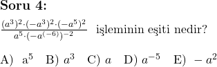  \subsection*{Soru 4:} \\ \\ $\frac{(a^3)^2 \cdot (-a^3)^2 \cdot (-a^5)^{2}}{a^5 \cdot (-a^{(-6)})^{-2}}$ \text{ işleminin eşiti nedir?} \\ \\ \text{A) } a^{5} \quad \text{B) } a^3 \quad \text{C) } a \quad \text{D) } a^{-5} \quad \text{E) } -a^2 \\ 