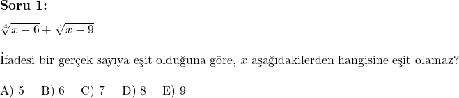  \subsection*{Soru 1:} \\ \\ \sqrt[4]{x - 6} + \sqrt[3]{x - 9} \\ \\ \text{İfadesi bir gerçek sayıya eşit olduğuna göre, } x \text{ aşağıdakilerden hangisine eşit olamaz?} \\ \\ \text{A) 5 \quad B) 6 \quad C) 7 \quad D) 8 \quad E) 9} 