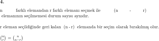 \subsection*{4.} \\ n \text{ farklı elemandan r farklı elemanı seçmek ile } (n - r) \text{ elemanının seçilmemesi durum sayısı aynıdır.} \\ \\ \text{r eleman seçildiğinde geri kalan } (n - r) \text{ elemanda bir seçim olarak bırakılmış olur.} \\ \\ $\binom{n}{r}$ = $\binom{n}{n - r}$ 