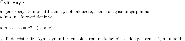  \subsection*{Üslü Sayı:} \\ \\ a \text{ gerçek sayı ve n pozitif tam sayı olmak üzere, n tane a sayısının çarpımına } a \text{'nın } n. \text{ kuvveti denir ve} \\ \\ a \cdot a \cdot a \dots a = a^n \quad \text{(n tane)} \\ \\ \text{şeklinde gösterilir. Aynı sayının birden çok çarpımını kolay bir şekilde göstermek için kullanılır.} 