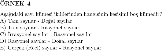  \subsection*{ÖRNEK 4} \\ Aşağıdaki sayı kümesi ikililerinden hangisinin kesişimi boş kümedir? \\ \text{A) Tam sayılar - Doğal sayılar} \\ \text{B) Tam sayılar - Rasyonel sayılar} \\ \text{C) İrrasyonel sayılar - Rasyonel sayılar} \\ \text{D) Rasyonel sayılar - Doğal sayılar} \\ \text{E) Gerçek (Reel) sayılar - Rasyonel sayılar} 