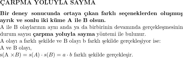  \subsection*{ÇARPMA YOLUYLA SAYMA} \\ \textbf{Bir deney sonucunda ortaya çıkan farklı seçeneklerden oluşmuş ayrık ve sonlu iki küme A ile B olsun.} \\ A ile B olaylarının aynı anda ya da birbirinin devamında gerçekleşmesinin durum sayısı \textbf{çarpma yoluyla sayma} yöntemi ile bulunur. \\ \text{A olayı a farklı şekilde ve B olayı b farklı şekilde gerçekleşiyor ise:} \\ \text{A ve B olayı, } \\ s(A \times B) = s(A) \cdot s(B) = a \cdot b \text{ farklı şekilde gerçekleşir.} 