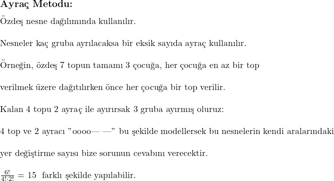  \subsection*{Ayraç Metodu:} \\ \\ \text{Özdeş nesne dağılımında kullanılır.} \\ \\ \text{Nesneler kaç gruba ayrılacaksa bir eksik sayıda ayraç kullanılır.} \\ \\ \text{Örneğin, özdeş 7 topun tamamı 3 çocuğa, her çocuğa en az bir top}\\ \\ \text{verilmek üzere dağıtılırken önce her çocuğa bir top verilir.} \\ \\ \text{Kalan 4 topu 2 ayraç ile ayırırsak 3 gruba ayırmış oluruz: } \\ \\ \text{4 top ve 2 ayracı "oooo| |" bu şekilde modellersek bu nesnelerin kendi aralarındaki}\\ \\ \text{yer değiştirme sayısı bize sorunun cevabını verecektir.}\\ \\ $\frac{6!}{4! \cdot 2!}$ = 15 \text{ farklı şekilde yapılabilir.} 