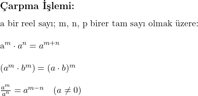  \subsection*{Çarpma İşlemi:} \\ \\ \text{a bir reel sayı; m, n, p birer tam sayı olmak üzere:} \\ \\ a^m \cdot a^n = a^{m+n} \\ \\ (a^m \cdot b^m) = (a \cdot b)^m \\ \\ \frac{a^m}{a^n} = a^{m-n} \quad (a \neq 0) 