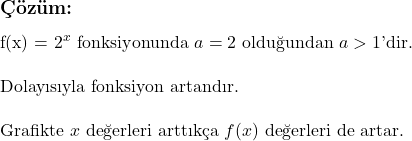  \subsection*{Çözüm:} \\ f(x) = 2^x \text{ fonksiyonunda } a = 2 \text{ olduğundan } a > 1 \text{'dir.} \\ \\ \text{Dolayısıyla fonksiyon artandır.} \\ \\ \text{Grafikte } x \text{ değerleri arttıkça } f(x) \text{ değerleri de artar.} 