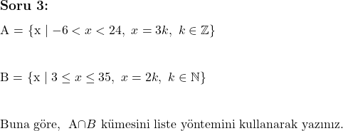  \subsection*{Soru 3:} \\ \\  A = \{x \mid -6 < x < 24, \ x = 3k, \ k \in \mathbb{Z}\} \\ \\  B = \{x \mid 3 \leq x \leq 35, \ x = 2k, \ k \in \mathbb{N}\} \\ \\  \text{Buna göre, } A\cap B \text{ kümesini liste yöntemini kullanarak yazınız.}  