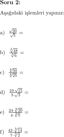  \subsection*{Soru 2:} \\ \\ \text{Aşağıdaki işlemleri yapınız:} \\ \\  \text{a) } $\frac{\sqrt{20}}{\sqrt{5}}$ = \\ \\  \text{b) } $\frac{\sqrt[3]{48}}{\sqrt[3]{6}}$ = \\ \\  \text{c) } $\frac{\sqrt[4]{50}}{\sqrt[4]{25}}$ = \\ \\  \text{d) } $\frac{10 \cdot \sqrt{15}}{5 \cdot \sqrt{3}}$ = \\ \\  \text{e) } $\frac{24 \cdot \sqrt[3]{20}}{4 \cdot \sqrt[3]{5}}$ = \\ \\  \text{f) } $\frac{42 \cdot \sqrt[5]{14}}{7 \cdot \sqrt[5]{2}}$ = \\ 