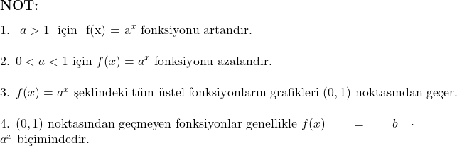  \subsection*{NOT:} \text{1. } $a > 1$ \text{ için } f(x) = a^x \text{ fonksiyonu artandır.} \\ \\ \text{2. } 0 < a < 1 \text{ için } f(x) = a^x \text{ fonksiyonu azalandır.} \\ \\ \text{3. } f(x) = a^x \text{ şeklindeki tüm üstel fonksiyonların grafikleri } (0,1) \text{ noktasından geçer.} \\ \\ \text{4. } (0,1) \text{ noktasından geçmeyen fonksiyonlar genellikle } f(x) = b \cdot a^{x} \text{ biçimindedir.} 