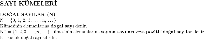   & \section*{SAYI KÜMELERİ} \textbf{DOĞAL SAYILAR (\mathbb{N})} \\ \mathbb{N} = \{0, 1, 2, 3, \dots, n, \dots\} \\ \text{Kümesinin elemanlarına \textbf{doğal sayı} denir.} \\ \mathbb{N}^+ = \{1, 2, 3, \dots, n, \dots\} \text{ kümesinin elemanlarına \textbf{sayma sayıları} veya \textbf{pozitif doğal sayılar} denir.} \\ \text{En küçük doğal sayı sıfırdır.} 