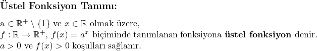    \subsection*{Üstel Fonksiyon Tanımı:} \\ a \in \mathbb{R}^+ \setminus \{1\} \text{ ve } x \in \mathbb{R} \text{ olmak üzere,} \\ f: \mathbb{R} \to \mathbb{R}^+, \, f(x) = a^x \text{ biçiminde tanımlanan fonksiyona \textbf{üstel fonksiyon} denir.} \\ a > 0 \text{ ve } f(x) > 0 \text{ koşulları sağlanır.} 