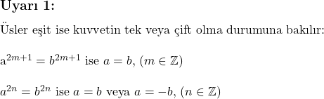  \subsection*{Uyarı 1:} \\ \\ \text{Üsler eşit ise kuvvetin tek veya çift olma durumuna bakılır:} \\ \\ a^{2m+1} = b^{2m+1} \text{ ise } a = b, \, (m \in \mathbb{Z}) \\ \\ a^{2n} = b^{2n} \text{ ise } a = b \text{ veya } a = -b, \, (n \in \mathbb{Z}) 