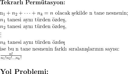 \subsection*{Tekrarlı Permütasyon:} \\ n_1 + n_2 + \dots + n_k = n \text{ olacak şekilde n tane nesnenin;} \\ n_1 \text{ tanesi aynı türden özdeş,} \\ n_2 \text{ tanesi aynı türden özdeş,} \\ \vdots \\ n_k \text{ tanesi aynı türden özdeş} \\ \text{ise bu n tane nesnenin farklı sıralanışlarının sayısı:} \\ \frac{n!}{n_1! n_2! \dots n_k!} \section*{Yol Problemi:} 