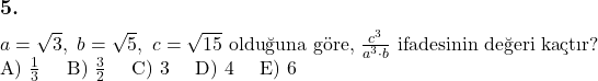  \subsection*{5.} \newline $a = \sqrt{3},\ b = \sqrt{5},\ c = \sqrt{15}$ olduğuna göre, $\frac{c^3}{a^3 \cdot b}$ ifadesinin değeri kaçtır? \newline A) $\frac{1}{3}$ \quad B) $\frac{3}{2}$ \quad C) 3 \quad D) 4 \quad E) 6 