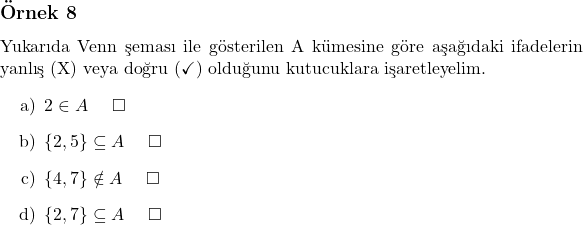  \subsection*{Örnek 8} Yukarıda Venn şeması ile gösterilen A kümesine göre aşağıdaki ifadelerin yanlış (X) veya doğru (\checkmark) olduğunu kutucuklara işaretleyelim. \begin{itemize}     \item[a)] $2 \in A$ \quad $\square$     \item[b)] $\{2, 5\} \subseteq A$ \quad $\square$     \item[c)] $\{4, 7\} \notin A$ \quad $\square$     \item[d)] $\{2, 7\} \subseteq A$ \quad $\square$ \end{itemize} 