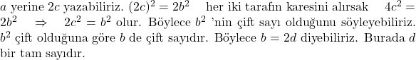   \( a \) yerine \( 2c \) yazabiliriz.  \( (2c)^2 = 2b^2 \) \quad her iki tarafın karesini alırsak \quad \( 4c^2 = 2b^2 \) \quad \Rightarrow \quad \( 2c^2 = b^2 \) olur. Böylece \( b^2 \) 'nin çift sayı olduğunu söyleyebiliriz. \( b^2 \) çift olduğuna göre \( b \) de çift sayıdır. Böylece \( b=2d \) diyebiliriz. Burada \( d \) bir tam sayıdır. 