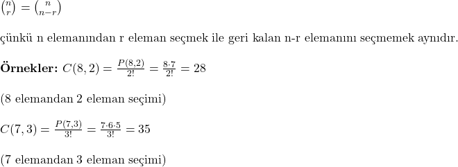   \binom{n}{r} = \binom{n}{n-r} \\ \\ \text{çünkü n elemanından r eleman seçmek ile geri kalan n-r elemanını seçmemek aynıdır.} \\ \\ \textbf{Örnekler:} \ C(8, 2) = \frac{P(8, 2)}{2!} = \frac{8 \cdot 7}{2!} = 28 \\ \\ (\text{8 elemandan 2 eleman seçimi}) \\ \\ \ C(7, 3) = \frac{P(7, 3)}{3!} = \frac{7 \cdot 6 \cdot 5}{3!} = 35 \\ \\  (\text{7 elemandan 3 eleman seçimi}) 