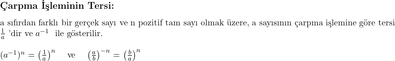  \subsection*{Çarpma İşleminin Tersi:} \\ \\ \text{a sıfırdan farklı bir gerçek sayı ve n pozitif tam sayı olmak üzere, a sayısının çarpma işlemine göre tersi } $\frac{1}{a}$ \text{'dir ve} $a^{-1}$ \text{ ile gösterilir.} \\ \\ $(a^{-1})^n$ = $\left( \frac{1}{a} \right)^n$ \quad \text{ve} \quad $\left( \frac{a}{b} \right)^{-n}$ = $\left( \frac{b}{a} \right)^n$ 