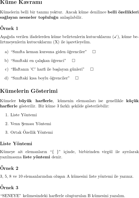   \section*{Küme Kavramı}  Kümelerin belli bir tanımı yoktur. Ancak küme denilince \textbf{belli özellikleri sağlayan nesneler topluluğu} anlaşılabilir.  \subsection*{Örnek 1}  Aşağıda verilen ifadelerden küme belirtenlerin kutucuklarını (\checkmark), küme belirtmeyenlerin kutucuklarını (X) ile işaretleyelim.  \begin{itemize}     \item[a)] ``Sınıfta keman kursuna giden öğrenciler'' \quad $\square$     \item[b)] ``Sınıftaki en çalışkan öğrenci'' \quad $\square$     \item[c)] ``Haftanın 'C' harfi ile başlayan günleri'' \quad $\square$     \item[d)] ``Sınıftaki kısa boylu öğrenciler'' \quad $\square$ \end{itemize}  \section*{Kümelerin Gösterimi}  Kümeler \textbf{büyük harflerle}, kümenin elemanları ise genellikle \textbf{küçük harflerle} gösterilir. Bir küme 3 farklı şekilde gösterilebilir: \begin{enumerate}     \item Liste Yöntemi     \item Venn Şeması Yöntemi     \item Ortak Özellik Yöntemi \end{enumerate}  \subsection*{Liste Yöntemi}  Kümeye ait elemanların ``\{ \}'' içinde, birbirinden virgül ile ayrılarak yazılmasına \textbf{liste yöntemi} denir.  \subsection*{Örnek 2}  3, 5, 8 ve 10 elemanlarından oluşan A kümesini liste yöntemi ile yazınız.  \subsection*{Örnek 3}  ``SENEYE'' kelimesindeki harflerle oluşturulan B kümesini yazalım.     