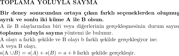  \subsection*{TOPLAMA YOLUYLA SAYMA} \\ \textbf{Bir deney sonucundan ortaya çıkan farklı seçeneklerden oluşmuş ayrık ve sonlu iki küme A ile B olsun.} \\ A ile B olaylarından biri veya diğerlerinin gerçekleşmesinin durum sayısı \textbf{toplama yoluyla sayma} yöntemi ile bulunur. \\ \text{A olayı a farklı şekilde ve B olayı b farklı şekilde gerçekleşiyor ise:} \\ \text{A veya B olayı, } \\ s(A \cup B) = s(A) + s(B) = a + b \text{ farklı şekilde gerçekleşir.} 
