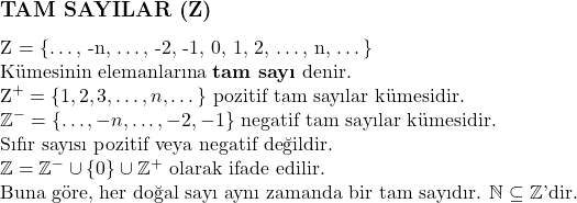  \subsection*{TAM SAYILAR (\mathbb{Z})} \\ \mathbb{Z} = \{\dots, -n, \dots, -2, -1, 0, 1, 2, \dots, n, \dots\} \\ \text{Kümesinin elemanlarına \textbf{tam sayı} denir.} \\ \mathbb{Z}^+ = \{1, 2, 3, \dots, n, \dots\} \text{ pozitif tam sayılar kümesidir.} \\ \mathbb{Z}^- = \{\dots, -n, \dots, -2, -1\} \text{ negatif tam sayılar kümesidir.} \\ \text{Sıfır sayısı pozitif veya negatif değildir.} \\ \mathbb{Z} = \mathbb{Z}^- \cup \{0\} \cup \mathbb{Z}^+ \text{ olarak ifade edilir.} \\ \text{Buna göre, her doğal sayı aynı zamanda bir tam sayıdır. } \mathbb{N} \subseteq \mathbb{Z} \text{'dir.} \\ 