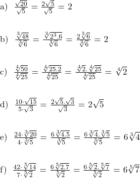    \text{a) } $\frac{\sqrt{20}}{\sqrt{5}}$ = $\frac{2\sqrt{5}}{\sqrt{5}}$ = 2 \\ \\  \text{b) } $\frac{\sqrt[3]{48}}{\sqrt[3]{6}}$ = $\frac{\sqrt[3]{2^3.6}}{\sqrt[3]{6}}$ = $\frac{2\sqrt[3]{6}}{\sqrt[3]{6}}$ = 2 \\ \\  \text{c) } $\frac{\sqrt[4]{50}}{\sqrt[4]{25}}$ = $\frac{\sqrt[4]{25.2}}{\sqrt[4]{25}}$ = $\frac{\sqrt[4]{2}.\sqrt[4]{25}}{\sqrt[4]{25}}$ = \sqrt[4]{2} \\ \\  \text{d) } $\frac{10 \cdot \sqrt{15}}{5 \cdot \sqrt{3}}$ = $\frac{2\sqrt{5}.\sqrt{3}}{\sqrt{3}}$ = 2\sqrt{5} \\ \\  \text{e) } $\frac{24 \cdot \sqrt[3]{20}}{4 \cdot \sqrt[3]{5}}$ = $\frac{6\sqrt[3]{4.5}}{\sqrt[3]{5}}$ = $\frac{6\sqrt[3]{4}.\sqrt[3]{5}}{\sqrt[3]{5}}$ = 6\sqrt[3]{4} \\ \\  \text{f) } $\frac{42\cdot \sqrt[5]{14}}{7\cdot \sqrt[5]{2}}$ = $\frac{6\sqrt[5]{2.7}}{\sqrt[5]{2}}$ = $\frac{6\sqrt[5]{2}.\sqrt[5]{7}}{\sqrt[5]{2}}$ = 6\sqrt[5]{7}\\ 