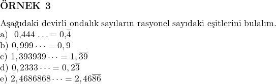  \subsection*{ÖRNEK 3} \\ Aşağıdaki devirli ondalık sayıların rasyonel sayıdaki eşitlerini bulalım. \\ \text{a) } 0,444 \dots = 0,\overline{4} \\ \text{b) } 0,999 \dots = 0,\overline{9} \\ \text{c) } 1,393939 \dots = 1,\overline{39} \\ \text{d) } 0,2333 \dots = 0,2\overline{3} \\ \text{e) } 2,4686868 \dots = 2,46\overline{86} 