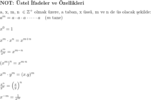  \subsection*{NOT: Üstel İfadeler ve Özellikleri} \\ \text{a, x, m, n } \in \mathbb{Z}^+ \text{ olmak üzere, a taban, x üssü, m ve n de üs olacak şekilde:} \\ a^m = a \cdot a \cdot a \cdot \dots \cdot a \quad (m \text{ tane}) \\  \\ x^0 = 1 \\  \\ x^m \cdot x^n = x^{m+n} \\  \\ \frac{x^m}{x^n} = x^{m-n} \\  \\ \left({x^m}\right)^n = x^{m \cdot n}} \\  \\ x^m \cdot y^m = (x.y)^m \\  \\ \frac{x^n}{y^n} = \left(\frac{x}{y}\right)^n \\  \\ x^{-m} = \frac{1}{x^m}\\  \\ 