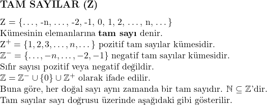  \subsection*{TAM SAYILAR (\mathbb{Z})} \\ \mathbb{Z} = \{\dots, -n, \dots, -2, -1, 0, 1, 2, \dots, n, \dots\} \\ \text{Kümesinin elemanlarına \textbf{tam sayı} denir.} \\ \mathbb{Z}^+ = \{1, 2, 3, \dots, n, \dots\} \text{ pozitif tam sayılar kümesidir.} \\ \mathbb{Z}^- = \{\dots, -n, \dots, -2, -1\} \text{ negatif tam sayılar kümesidir.} \\ \text{Sıfır sayısı pozitif veya negatif değildir.} \\ \mathbb{Z} = \mathbb{Z}^- \cup \{0\} \cup \mathbb{Z}^+ \text{ olarak ifade edilir.} \\ \text{Buna göre, her doğal sayı aynı zamanda bir tam sayıdır. } \mathbb{N} \subseteq \mathbb{Z} \text{'dir.} \\ \text{Tam sayılar sayı doğrusu üzerinde aşağıdaki gibi gösterilir.} 