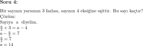   & \subsection*{Soru 4:} \text{Bir sayının yarısının 3 fazlası, sayının 4 eksiğine eşittir. Bu sayı kaçtır?} & \\ & \text{Çözüm:} & \\ & \text{Sayıya } a \text{ diyelim.} & \\ & \(\frac{a}{2} + 3 = a - 4 & \\ & a - \(\frac{a}{2} = 7 & \\ & \(\frac{a}{2} = 7 & \\ & a = 14 &  