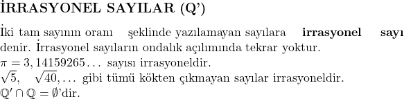  \subsection*{İRRASYONEL SAYILAR (\mathbb{Q}')} \\ \text{İki tam sayının oranı} \text{şeklinde yazılamayan sayılara} \textbf{irrasyonel sayı} \text{denir. İrrasyonel sayıların} \text{ondalık açılımında tekrar yoktur.} \\ \pi = 3,14159265 \dots \text{ sayısı irrasyoneldir.} \\ \sqrt{5}, \quad \sqrt{40}, \dots \text{ gibi tümü kökten}  \text{ çıkmayan sayılar irrasyoneldir.} \\ \mathbb{Q}' \cap \mathbb{Q} = \emptyset \text{'dir.} 