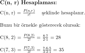  \subsection*{C(n, r) Hesaplaması:} \\ \\ C(n, r) = $\frac{P(n, r)}{r!}$ \quad \text{şeklinde hesaplanır.} \\ \\ \text{Bunu bir örnekle gösterecek olursak:} \\ \\ C(8, 2) = $\frac{P(8, 2)}{2!}$ = $\frac{8 \cdot 7}{2 \cdot 1}$ = 28 \\ \\ C(7, 3) = $\frac{P(7, 3)}{3!}$ = $\frac{7 \cdot 6 \cdot 5}{3 \cdot 2 \cdot 1}$ = 35 