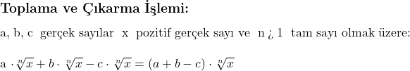  \subsection*{Toplama ve Çıkarma İşlemi:} \\ \\ a, b, c \text{ gerçek sayılar } x \text{ pozitif gerçek sayı ve } n > 1 \text{ tam sayı olmak üzere:} \\ \\ a \cdot \sqrt[n]{x} + b \cdot \sqrt[n]{x} - c \cdot \sqrt[n]{x} = (a + b - c) \cdot \sqrt[n]{x} 
