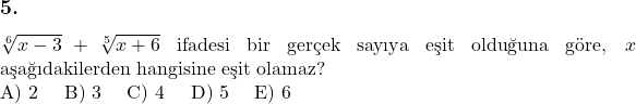  \subsection*{5.} \newline $\sqrt[6]{x-3} + \sqrt[5]{x+6}$ ifadesi bir gerçek sayıya eşit olduğuna göre, $x$ aşağıdakilerden hangisine eşit olamaz? \newline A) 2 \quad B) 3 \quad C) 4 \quad D) 5 \quad E) 6 &  \\ 