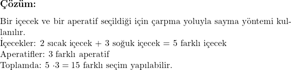  \subsection*{Çözüm: } \\ Bir içecek ve bir aperatif seçildiği için çarpma yoluyla sayma yöntemi kullanılır. \\ İçecekler: 2 sıcak içecek + 3 soğuk içecek = 5 farklı içecek \\ Aperatifler: 3 farklı aperatif \\ Toplamda: 5 \cdot 3 = 15 \text{ farklı seçim yapılabilir.} 