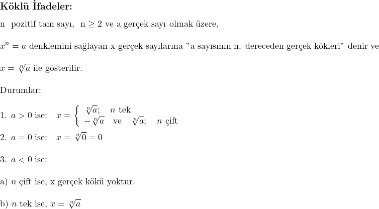  \subsection*{Köklü İfadeler:} \\ \\ n \text{ pozitif tam sayı, } n \geq 2 \text{ ve a gerçek sayı olmak üzere, } \\ \\ x^n = a \text{ denklemini sağlayan x gerçek sayılarına } \text{"a sayısının n. dereceden gerçek kökleri"} \text{ denir ve } \\ \\ x = \sqrt[n]{a} \text{ ile gösterilir.} \\ \\ \text{Durumlar:} \\ \\ \text{1. } a > 0 \text{ ise:} \quad x = \left\{ \begin{array}{l} \sqrt[n]{a}; \quad n \text{ tek} \\ -\sqrt[n]{a} \quad \text{ve} \quad \sqrt[n]{a}; \quad n \text{ çift} \end{array} \right. \\ \\ \text{2. } a = 0 \text{ ise:} \quad x = \sqrt[n]{0} = 0 \\ \\ \text{3. } a < 0 \text{ ise:} \\ \\ \quad \text{a) } n \text{ çift ise, x gerçek kökü yoktur.} \\ \\ \quad \text{b) } n \text{ tek ise, } x = \sqrt[n]{a} 