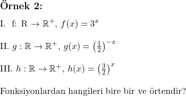  \subsection*{Örnek 2:} \\ \\ \text{I. } f: \mathbb{R} \to \mathbb{R}^+, \, f(x) = 3^x \\ \\ \text{II. } g: \mathbb{R} \to \mathbb{R}^+, \, g(x) = \left( \frac{1}{2} \right)^{-x} \\ \\ \text{III. } h: \mathbb{R} \to \mathbb{R}^+, \, h(x) = \left( \frac{3}{2} \right)^x \\ \\ \text{Fonksiyonlardan hangileri bire bir ve örtendir?} 