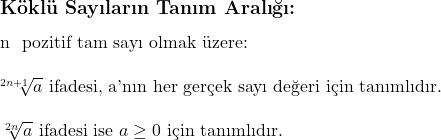  \subsection*{Köklü Sayıların Tanım Aralığı:} \\ \\ n \text{ pozitif tam sayı olmak üzere:} \\ \\ \sqrt[2n+1]{a} \text{ ifadesi, a'nın her gerçek sayı değeri için tanımlıdır.} \\ \\ \sqrt[2n]{a} \text{ ifadesi ise } a \geq 0 \text{ için tanımlıdır.} 