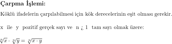  \subsection*{Çarpma İşlemi:} \\ \\ \text{Köklü ifadelerin çarpılabilmesi için kök derecelerinin eşit olması gerekir.} \\ \\ x \text{ ile } y \text{ pozitif gerçek sayı ve } n > 1 \text{ tam sayı olmak üzere:} \\ \\ \sqrt[n]{x} \cdot \sqrt[n]{y} = \sqrt[n]{x \cdot y} 