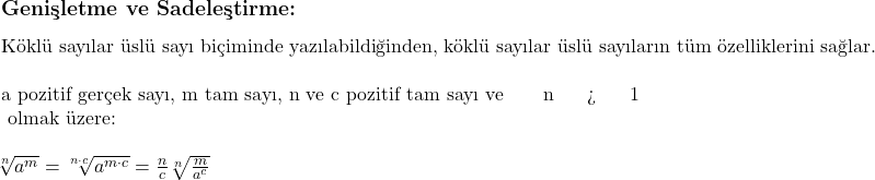  \subsection*{Genişletme ve Sadeleştirme:} \\ \\ \text{Köklü sayılar üslü sayı biçiminde yazılabildiğinden, köklü sayılar üslü sayıların tüm özelliklerini sağlar.} \\ \\ \text{a pozitif gerçek sayı, m tam sayı, n ve c pozitif tam sayı ve } n > 1 \text{ olmak üzere:} \\ \\ \sqrt[n]{a^m} = \sqrt[n \cdot c]{a^{m \cdot c}} = \frac{n}{c} \sqrt[n]{\frac{m}{a^c}} 