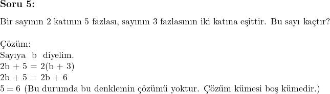   & \subsection*{Soru 5:} \text{Bir sayının 2 katının 5 fazlası, sayının 3 fazlasının iki katına eşittir. Bu sayı kaçtır?} & \\ & \text{Çözüm:} & \\ & \text{Sayıya } b \text{ diyelim.} & \\ & 2b + 5 = 2(b + 3) & \\ & 2b + 5 = 2b + 6 & \\ & 5 = 6 & \text{(Bu durumda bu denklemin çözümü yoktur. Çözüm kümesi boş kümedir.)}  