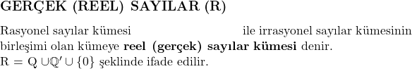  \subsection*{GERÇEK (REEL) SAYILAR (\mathbb{R})} \\ \text{Rasyonel sayılar kümesi} \text{ile irrasyonel sayılar kümesinin} \text{birleşimi olan kümeye} \textbf{reel (gerçek) sayılar kümesi} denir. \\ \mathbb{R} = \mathbb{Q} \cup \mathbb{Q}' \cup \{0\} \text{ şeklinde ifade edilir.} 