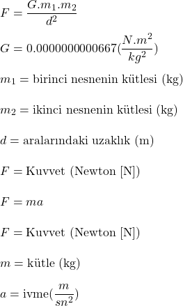  {\displaystyle F={\frac {G.m_{1}.m_{2}}{d^{2}}}} \\  {\displaystyle G}=0.0000000000667{({\frac {N.m^{2}}{kg^{2}}})} \\  {\displaystyle m_{1}}=\text{birinci nesnenin kütlesi (kg)} \\  {\displaystyle m_{2}}=\text{ikinci nesnenin kütlesi (kg)} \\  {\displaystyle d}=\text{aralarındaki uzaklık (m)} \\  {\displaystyle F}=\text{Kuvvet (Newton [N])} \\  {\displaystyle F=ma} \\   {\displaystyle F}=\text{Kuvvet (Newton [N])} \\  {\displaystyle m}=\text{kütle (kg)} \\  {\displaystyle a}=\text{ivme} {\displaystyle ({\frac {m}{sn^{2}}})} 