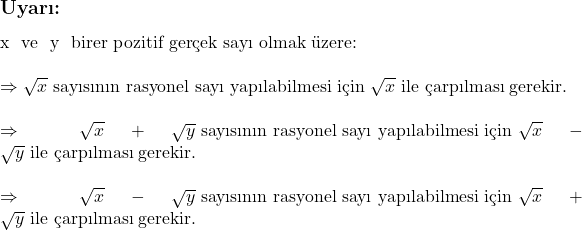  \subsection*{Uyarı:} \\ \\ x \text{ ve } y \text{ birer pozitif gerçek sayı olmak üzere:} \\ \\ \Rightarrow \sqrt{x} \text{ sayısının rasyonel sayı yapılabilmesi için } \sqrt{x} \text{ ile çarpılması gerekir.} \\ \\ \Rightarrow \sqrt{x} + \sqrt{y} \text{ sayısının rasyonel sayı yapılabilmesi için } \sqrt{x} - \sqrt{y} \text{ ile çarpılması gerekir.} \\ \\ \Rightarrow \sqrt{x} - \sqrt{y} \text{ sayısının rasyonel sayı yapılabilmesi için } \sqrt{x} + \sqrt{y} \text{ ile çarpılması gerekir.} 