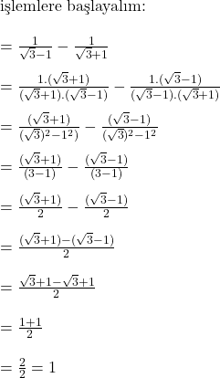  \text{işlemlere başlayalım:} \\ \\ = \frac{1}{\sqrt{3} - 1} - \frac{1}{\sqrt{3} + 1} \\ \\ = \frac{1.(\sqrt{3} + 1)}{(\sqrt{3} + 1).(\sqrt{3} - 1)} - \frac{1.(\sqrt{3} - 1)}{(\sqrt{3} - 1).(\sqrt{3} + 1)} \\ \\ = \frac{(\sqrt{3} + 1)}{(\sqrt{3})^2 - 1^2)} - \frac{(\sqrt{3} - 1)}{(\sqrt{3})^2 - 1^2} \\ \\ = \frac{(\sqrt{3} + 1)}{(3 - 1)} - \frac{(\sqrt{3} - 1)}{(3 - 1)} \\ \\ = \frac{(\sqrt{3} + 1)}{2} - \frac{(\sqrt{3} - 1)}{2} \\ \\ = \frac{(\sqrt{3} + 1) - (\sqrt{3} - 1)}{2}\\ \\ = \frac{\sqrt{3} + 1 - \sqrt{3} + 1}{2}\\ \\ = \frac{1 + 1}{2}\\ \\ = \frac{2}{2} = 1\\ \\ 