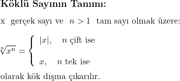 \subsection*{Köklü Sayının Tanımı:} \\ \\ x \text{ gerçek sayı ve } $n > 1$ \text{ tam sayı olmak üzere:} \\ \\ \sqrt[n]{x^n} = \left\{ \begin{array}{l} |x|, \quad n \text{ çift ise} \\ \\ x, \quad n \text{ tek ise} \end{array} \right. \\ \\ \text{olarak kök dışına çıkarılır.} 